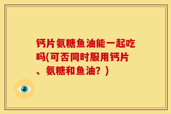 钙片氨糖鱼油能一起吃吗(可否同时服用钙片、氨糖和鱼油？)