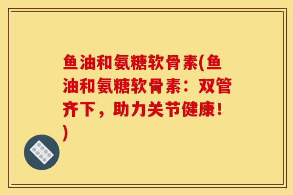鱼油和氨糖软骨素(鱼油和氨糖软骨素：双管齐下，助力关节健康！)