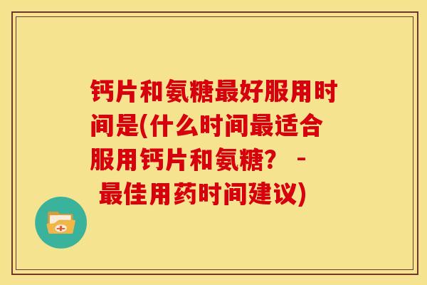钙片和氨糖好服用时间是(什么时间适合服用钙片和氨糖？ - 佳用药时间建议)