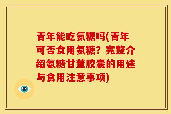 青年能吃氨糖吗(青年可否食用氨糖？完整介绍氨糖甘董胶囊的用途与食用注意事项)