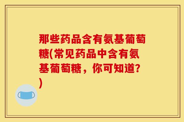 那些药品含有氨基葡萄糖(常见药品中含有氨基葡萄糖，你可知道？)
