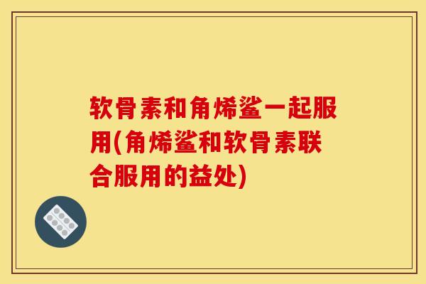 软骨素和角烯鲨一起服用(角烯鲨和软骨素联合服用的益处)