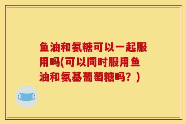 鱼油和氨糖可以一起服用吗(可以同时服用鱼油和氨基葡萄糖吗？)