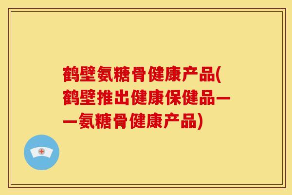 鹤壁氨糖骨健康产品(鹤壁推出健康保健品——氨糖骨健康产品)