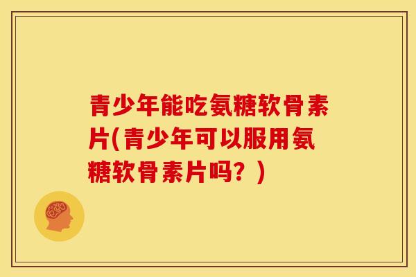 青少年能吃氨糖软骨素片(青少年可以服用氨糖软骨素片吗？)
