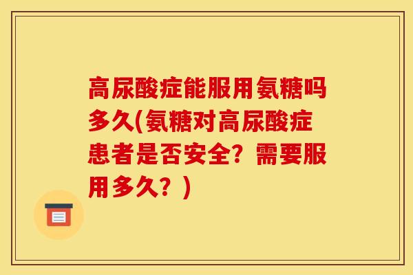 高尿酸症能服用氨糖吗多久(氨糖对高尿酸症患者是否安全？需要服用多久？)