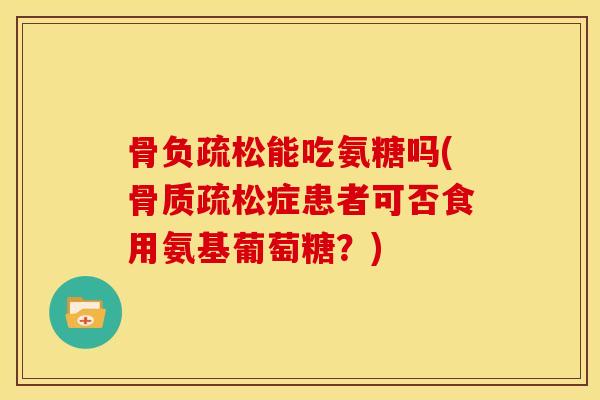 骨负疏松能吃氨糖吗(骨质疏松症患者可否食用氨基葡萄糖？)