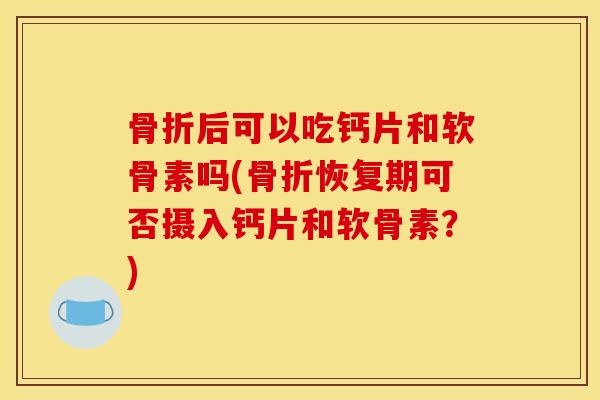 骨折后可以吃钙片和软骨素吗(骨折恢复期可否摄入钙片和软骨素？)