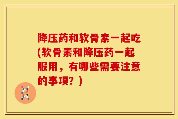 降压药和软骨素一起吃(软骨素和降压药一起服用，有哪些需要注意的事项？)