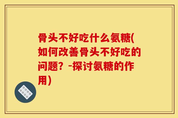 骨头不好吃什么氨糖(如何改善骨头不好吃的问题？-探讨氨糖的作用)