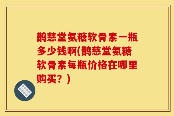 鹊慈堂氨糖软骨素一瓶多少钱啊(鹊慈堂氨糖软骨素每瓶价格在哪里购买？)