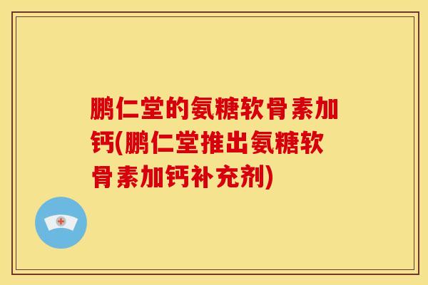 鹏仁堂的氨糖软骨素加钙(鹏仁堂推出氨糖软骨素加钙补充剂)
