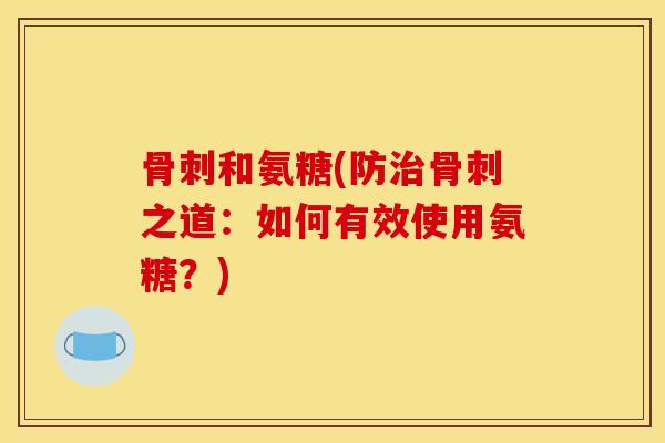 骨刺和氨糖(防治骨刺之道：如何有效使用氨糖？)