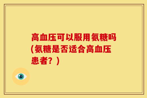 高血压可以服用氨糖吗(氨糖是否适合高血压患者？)