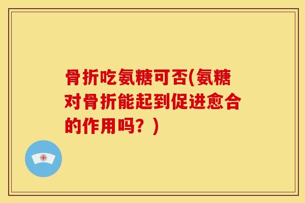 骨折吃氨糖可否(氨糖对骨折能起到促进愈合的作用吗？)
