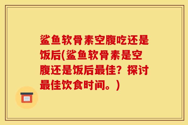 鲨鱼软骨素空腹吃还是饭后(鲨鱼软骨素是空腹还是饭后最佳？探讨最佳饮食时间。)