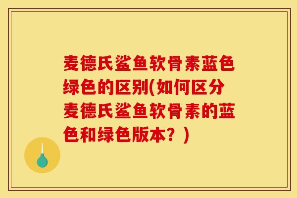 麦德氏鲨鱼软骨素蓝色绿色的区别(如何区分麦德氏鲨鱼软骨素的蓝色和绿色版本？)