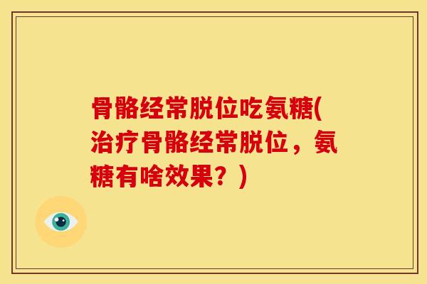 骨骼经常脱位吃氨糖(骨骼经常脱位,氨糖有啥效果?) 骨骼经常脱位吃氨糖(骨骼经常脱位,氨糖有啥效果?)