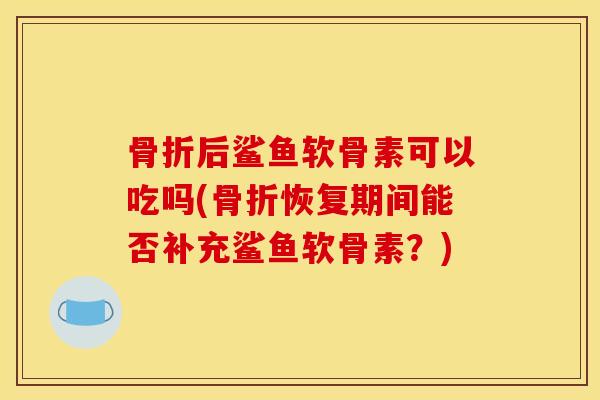 骨折后鲨鱼软骨素可以吃吗(骨折恢复期间能否补充鲨鱼软骨素？)