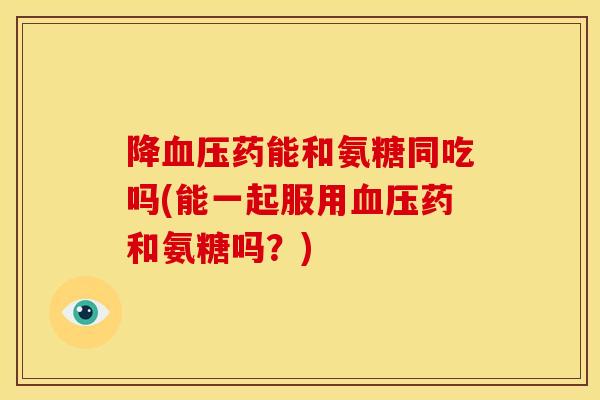 降药能和氨糖同吃吗(能一起服用药和氨糖吗?) 降药能和氨糖同吃吗(能一起服用药和氨糖吗?)