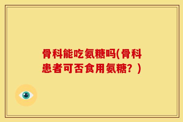 骨科能吃氨糖吗(骨科患者可否食用氨糖？)