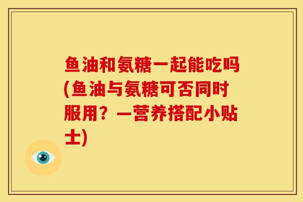 鱼油和氨糖一起能吃吗(鱼油与氨糖可否同时服用？—营养搭配小贴士)