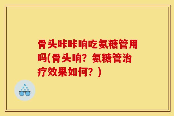 骨头咔咔响吃氨糖管用吗(骨头响？氨糖管治疗效果如何？)