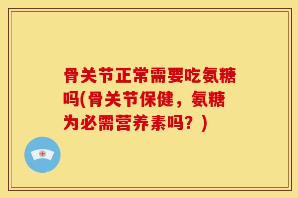 骨关节正常需要吃氨糖吗(骨关节保健，氨糖为必需营养素吗？)