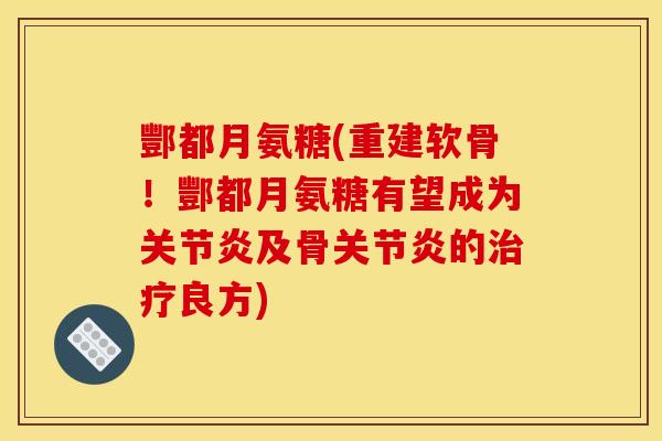 酆都月氨糖(重建软骨！酆都月氨糖有望成为关节炎及骨关节炎的治疗良方)