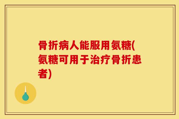 骨折病人能服用氨糖(氨糖可用于治疗骨折患者)