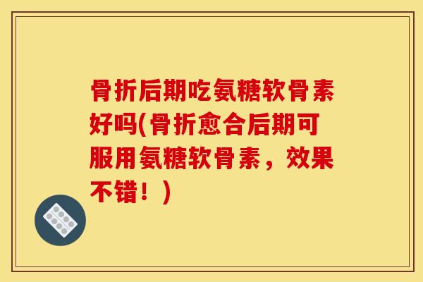 骨折后期吃氨糖软骨素好吗(骨折愈合后期可服用氨糖软骨素，效果不错！)