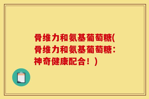 骨维力和氨基葡萄糖(骨维力和氨基葡萄糖：神奇健康配合！)