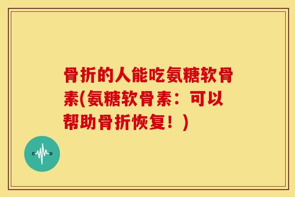 骨折的人能吃氨糖软骨素(氨糖软骨素：可以帮助骨折恢复！)
