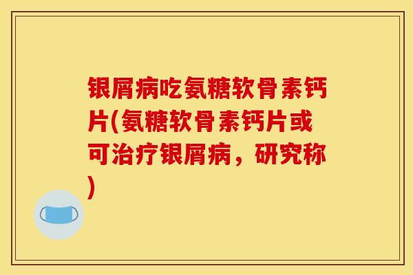 银屑吃氨糖软骨素钙片(氨糖软骨素钙片或可银屑,研究称) 银屑吃氨糖软骨素钙片(氨糖软骨素钙片或可银屑,研究称)