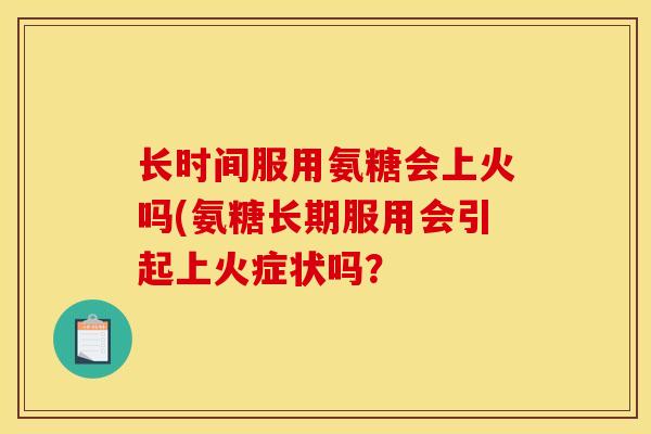 长时间服用氨糖会上火吗(氨糖长期服用会引起上火症状吗？