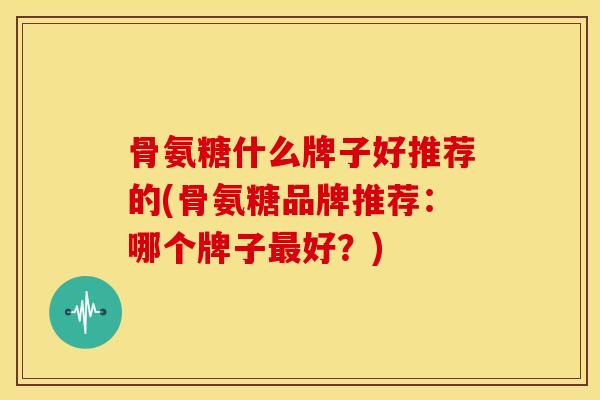 骨氨糖什么牌子好推荐的(骨氨糖品牌推荐:哪个牌子好?) 骨氨糖什么牌子好推荐的(骨氨糖品牌推荐:哪个牌子好?)