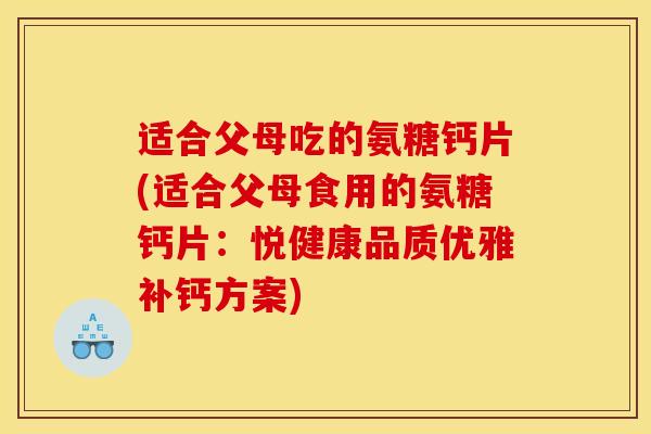 适合父母吃的氨糖钙片(适合父母食用的氨糖钙片：悦健康品质优雅补钙方案)
