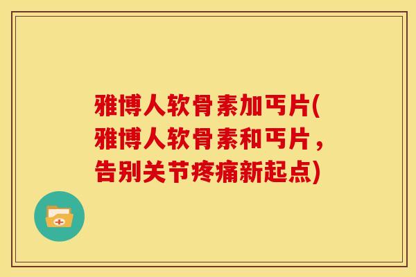 雅博人软骨素加丐片(雅博人软骨素和丐片，告别关节疼痛新起点)