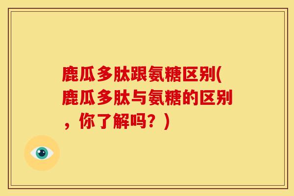 鹿瓜多肽跟氨糖区别(鹿瓜多肽与氨糖的区别,你了解吗?) 鹿瓜多肽跟氨糖区别(鹿瓜多肽与氨糖的区别,你了解吗?)
