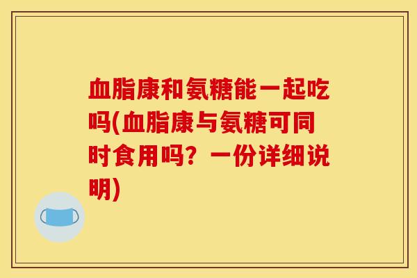 血脂康和氨糖能一起吃吗(血脂康与氨糖可同时食用吗？一份详细说明)