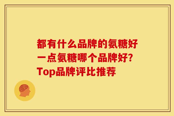 都有什么品牌的氨糖好一点氨糖哪个品牌好?Top品牌评比推荐 都有什么品牌的氨糖好一点氨糖哪个品牌好?Top品牌评比推荐