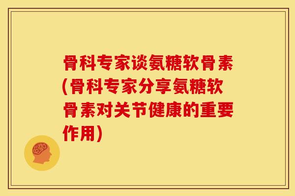 骨科专家谈氨糖软骨素(骨科专家分享氨糖软骨素对关节健康的重要作用)