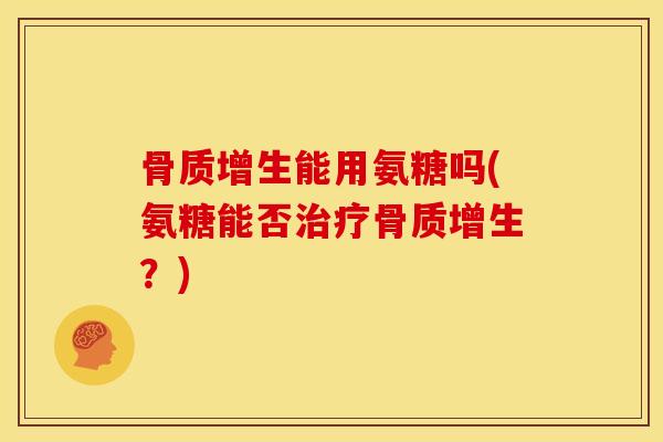骨质增生能用氨糖吗(氨糖能否治疗骨质增生？)
