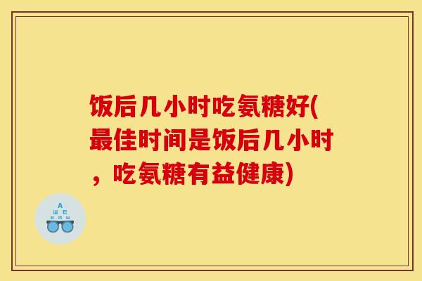 饭后几小时吃氨糖好(最佳时间是饭后几小时，吃氨糖有益健康)
