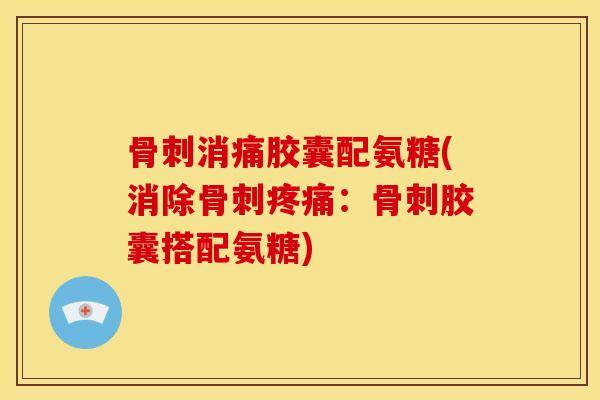 骨刺消痛胶囊配氨糖(消除骨刺疼痛：骨刺胶囊搭配氨糖)