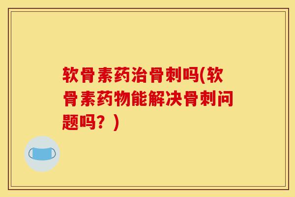 软骨素药治骨刺吗(软骨素药物能解决骨刺问题吗？)