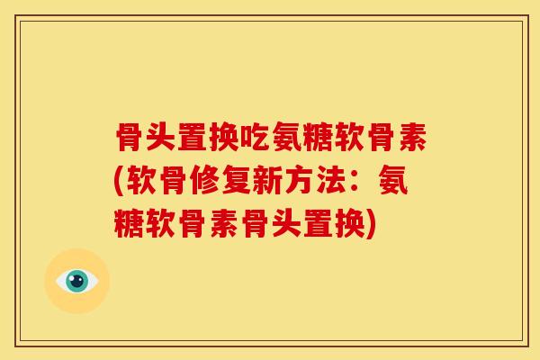 骨头置换吃氨糖软骨素(软骨修复新方法：氨糖软骨素骨头置换)