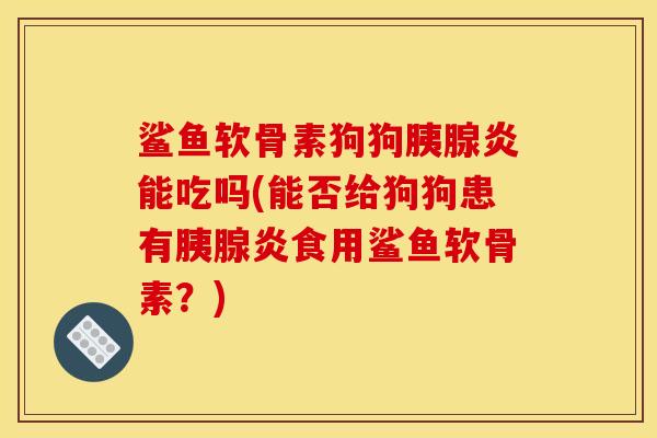 鲨鱼软骨素狗狗胰腺炎能吃吗(能否给狗狗患有胰腺炎食用鲨鱼软骨素？)