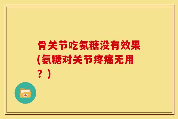 骨关节吃氨糖没有效果(氨糖对关节疼痛无用？)