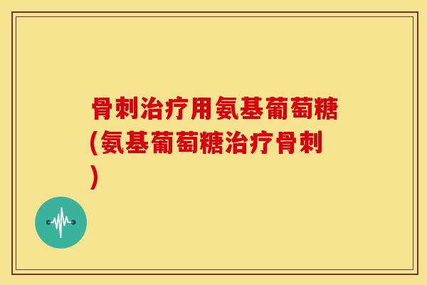 骨刺治疗用氨基葡萄糖(氨基葡萄糖治疗骨刺)